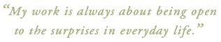 "My work is always about being open to the surprises in everyday life."